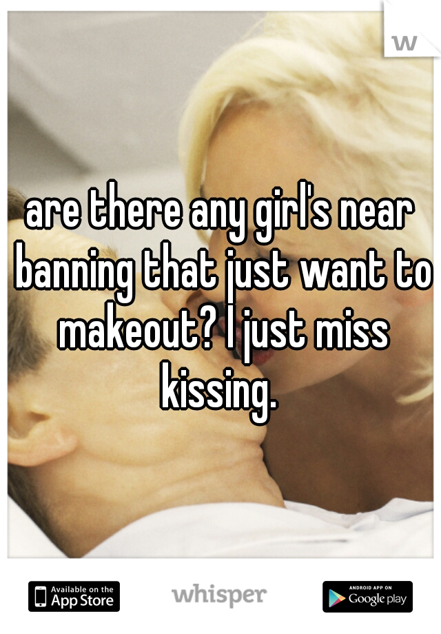 are there any girl's near banning that just want to makeout? I just miss kissing. 