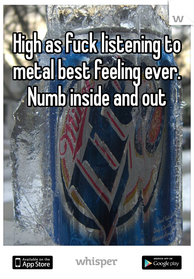 High as fuck listening to metal best feeling ever. Numb inside and out 