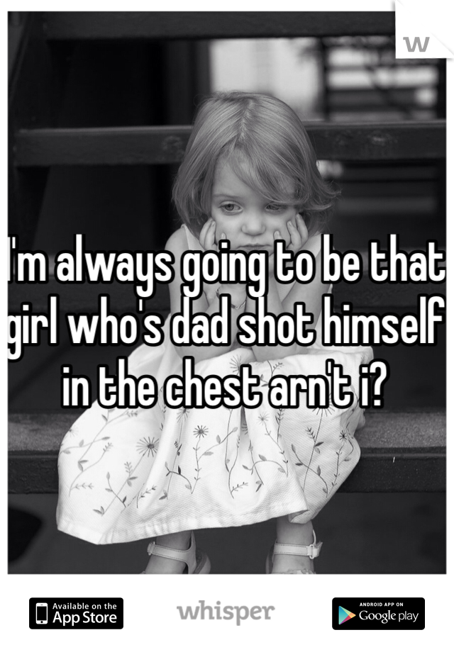 I'm always going to be that girl who's dad shot himself in the chest arn't i?