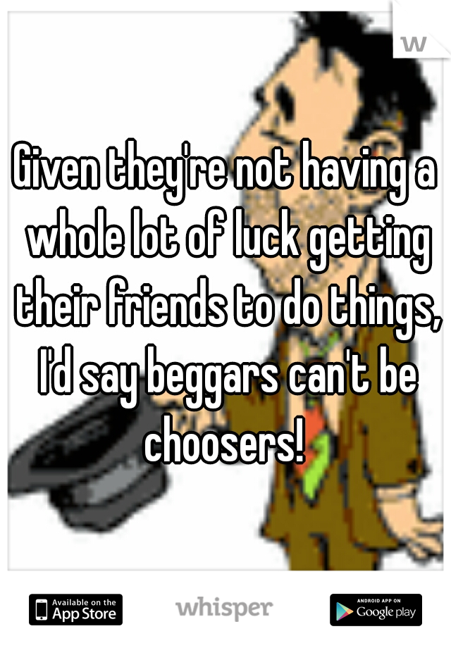 Given they're not having a whole lot of luck getting their friends to do things, I'd say beggars can't be choosers! 