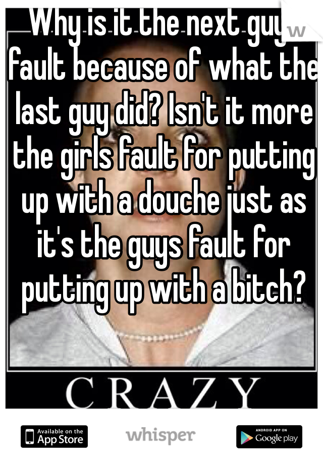 Why is it the next guys fault because of what the last guy did? Isn't it more the girls fault for putting up with a douche just as it's the guys fault for putting up with a bitch?