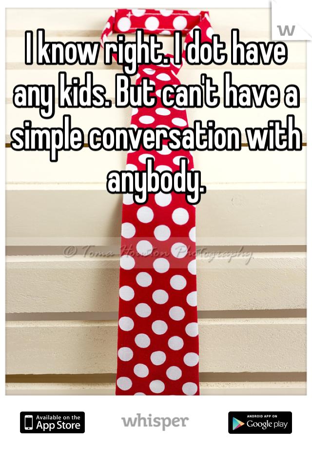 I know right. I dot have any kids. But can't have a simple conversation with anybody.