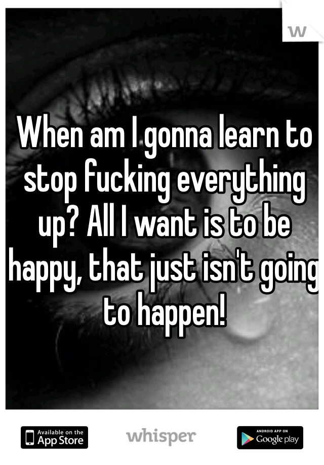 When am I gonna learn to stop fucking everything up? All I want is to be happy, that just isn't going to happen! 