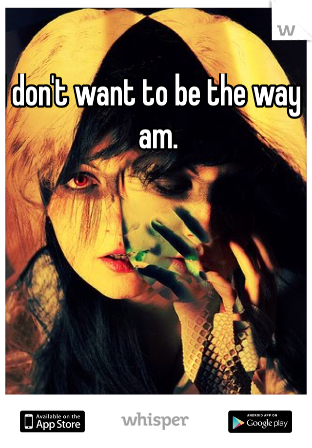 I don't want to be the way I am.