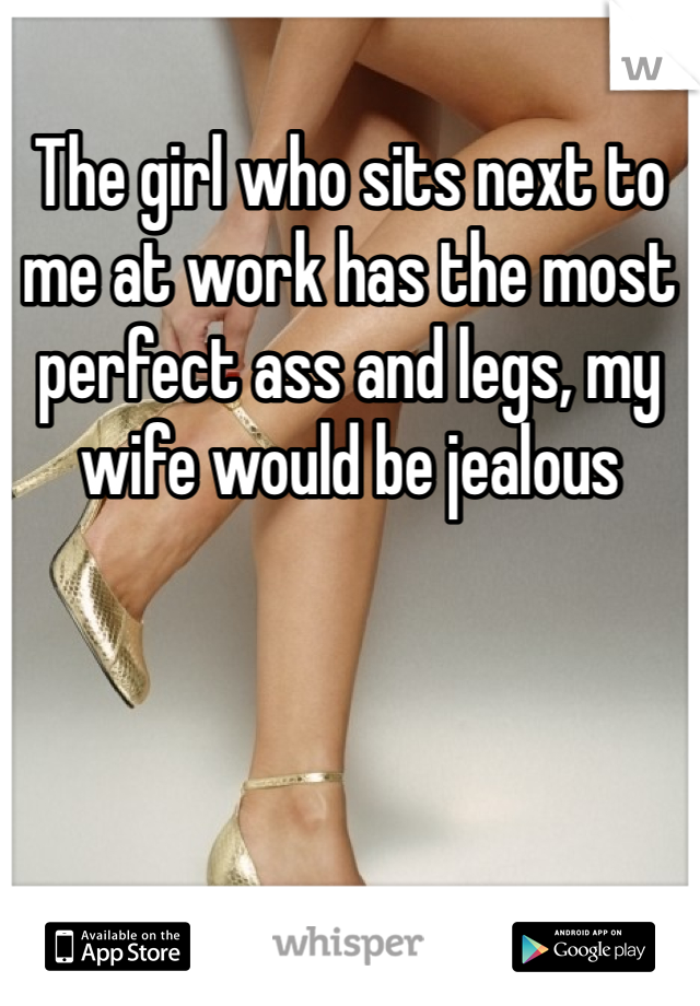 The girl who sits next to me at work has the most perfect ass and legs, my wife would be jealous