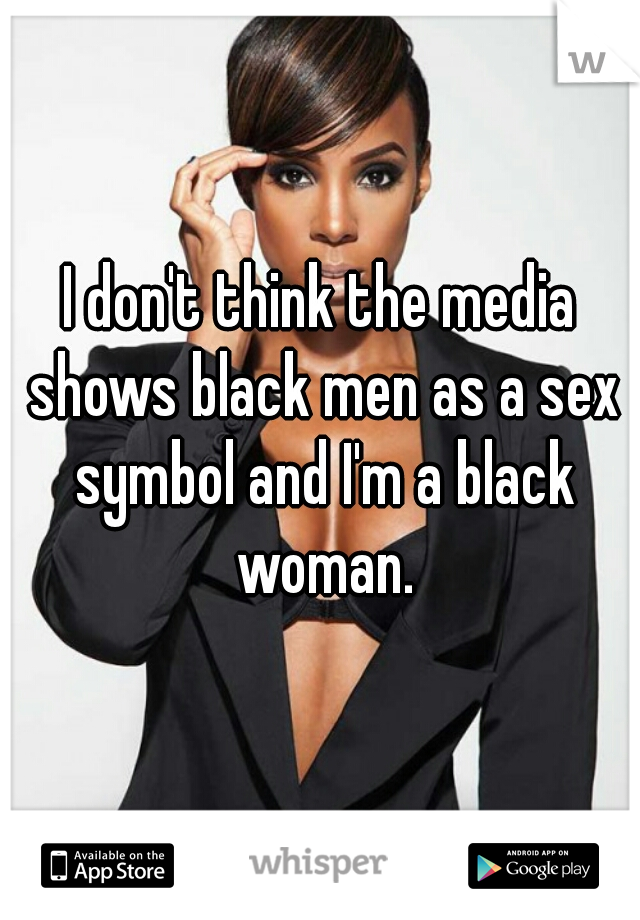 I don't think the media shows black men as a sex symbol and I'm a black woman.