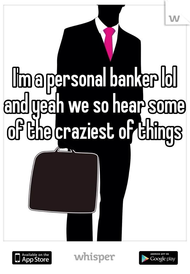 I'm a personal banker lol and yeah we so hear some of the craziest of things