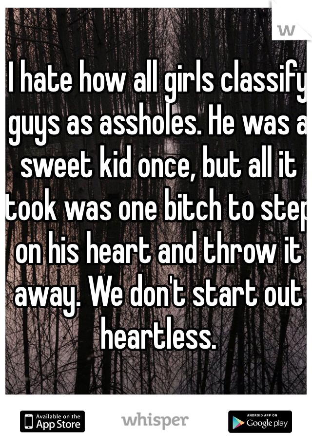 I hate how all girls classify guys as assholes. He was a sweet kid once, but all it took was one bitch to step on his heart and throw it away. We don't start out heartless.