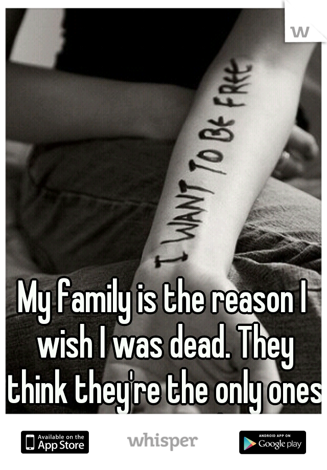 My family is the reason I wish I was dead. They think they're the only ones keeping me alive.