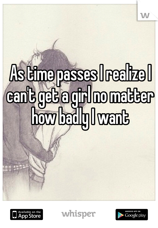 As time passes I realize I can't get a girl no matter how badly I want 