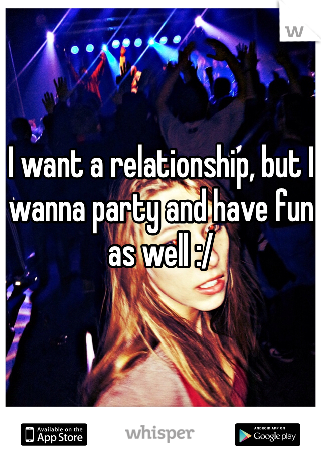 I want a relationship, but I wanna party and have fun as well :/