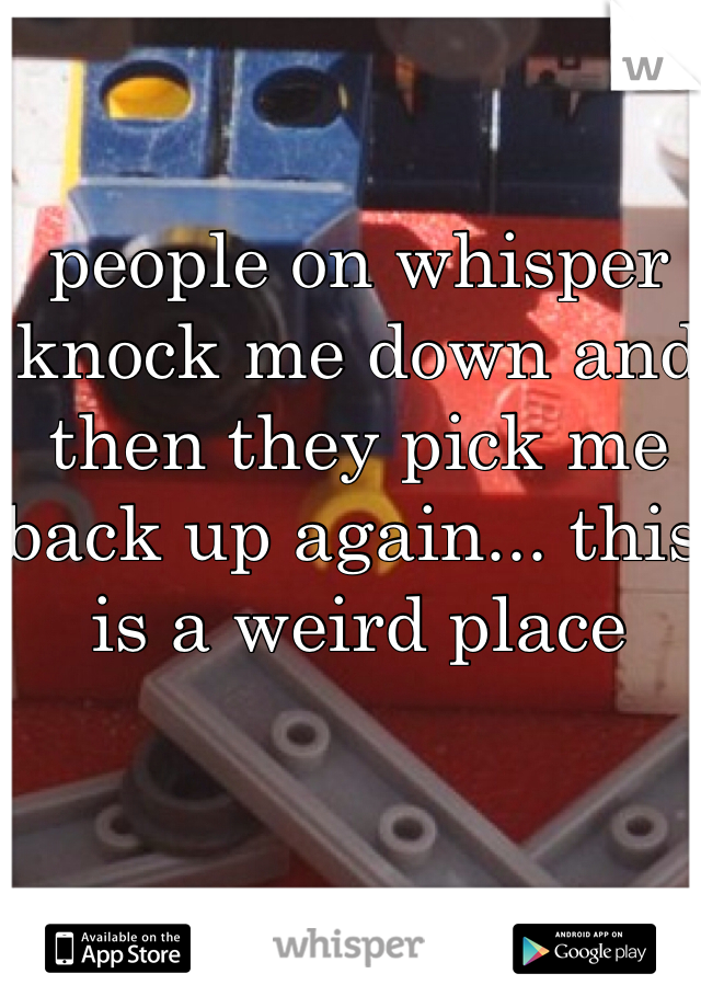 people on whisper knock me down and then they pick me back up again... this is a weird place
