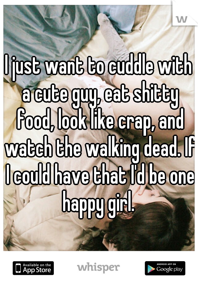 I just want to cuddle with a cute guy, eat shitty food, look like crap, and watch the walking dead. If I could have that I'd be one happy girl. 