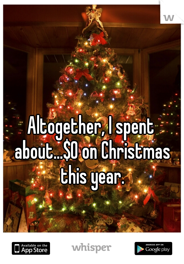 Altogether, I spent about...$0 on Christmas this year.