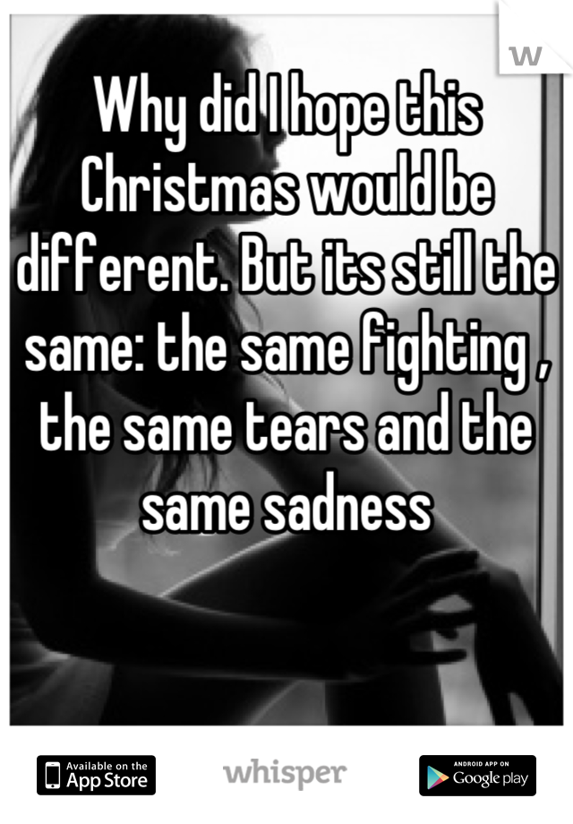 Why did I hope this Christmas would be different. But its still the same: the same fighting , the same tears and the same sadness