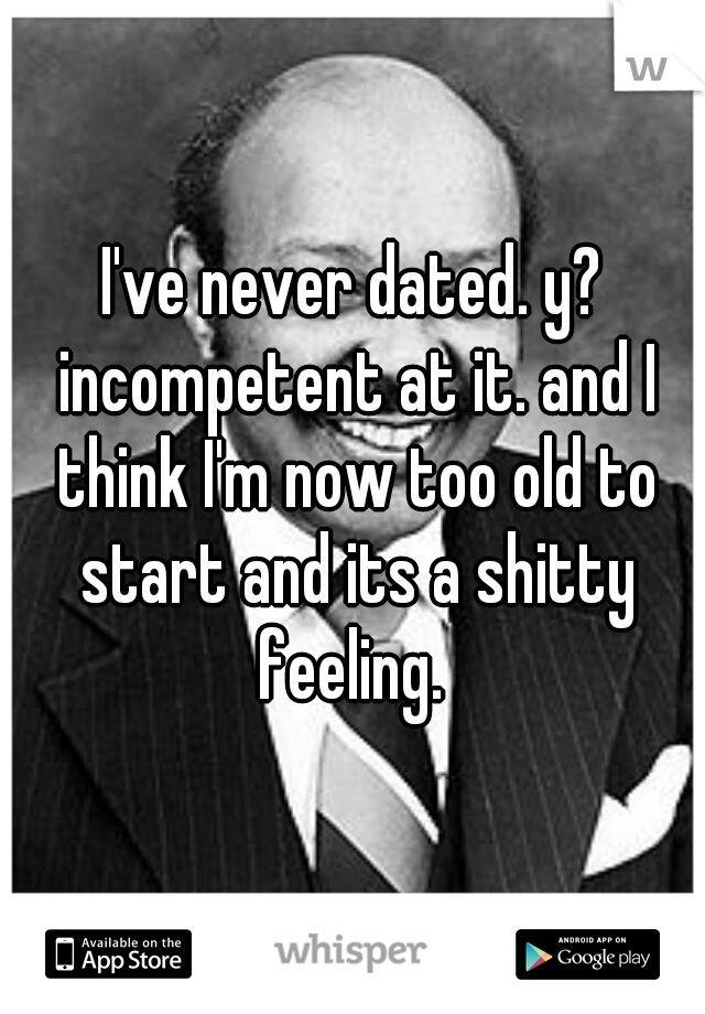 I've never dated. y? incompetent at it. and I think I'm now too old to start and its a shitty feeling. 