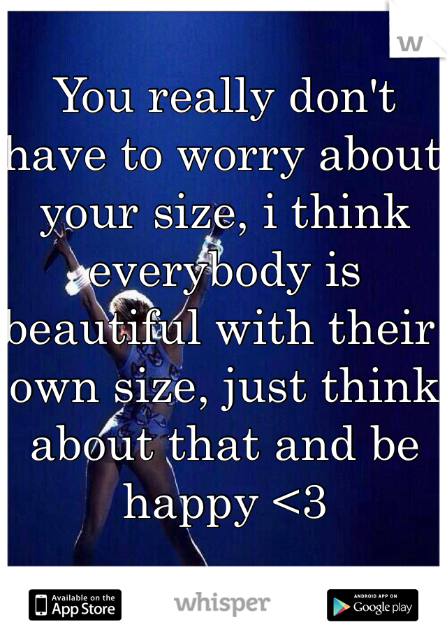 You really don't have to worry about your size, i think everybody is beautiful with their own size, just think about that and be happy <3