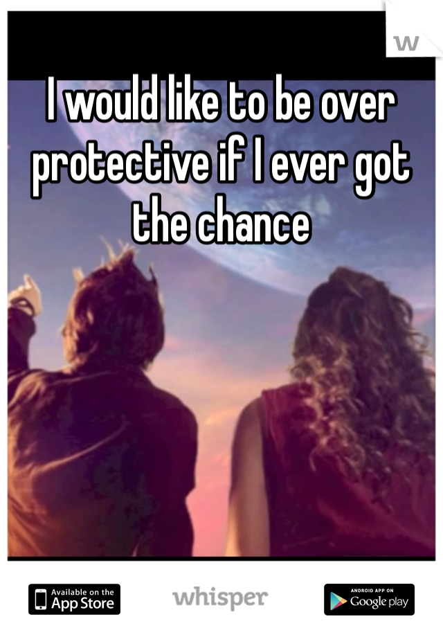 I would like to be over protective if I ever got the chance