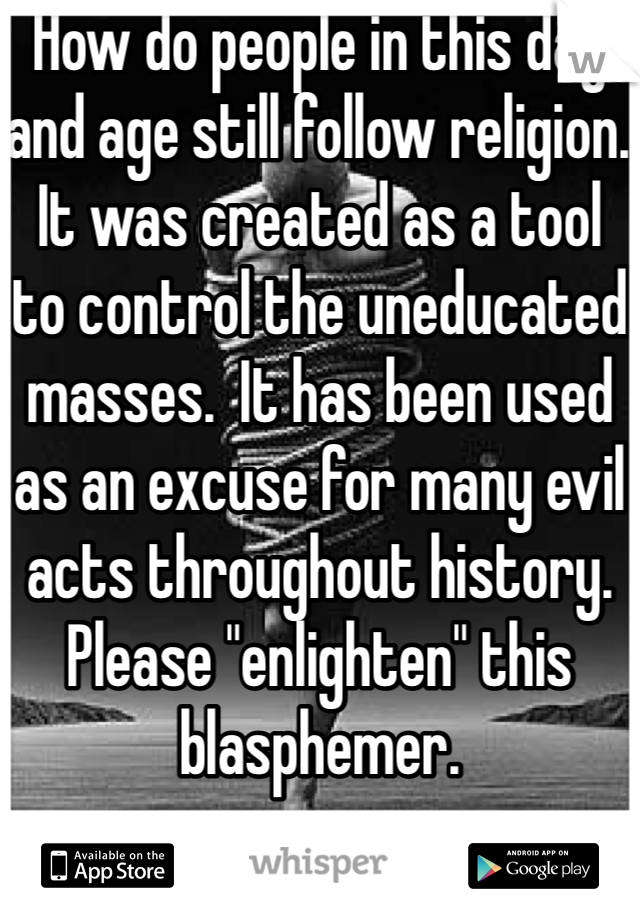 How do people in this day and age still follow religion.  It was created as a tool to control the uneducated masses.  It has been used as an excuse for many evil acts throughout history.  Please "enlighten" this blasphemer.