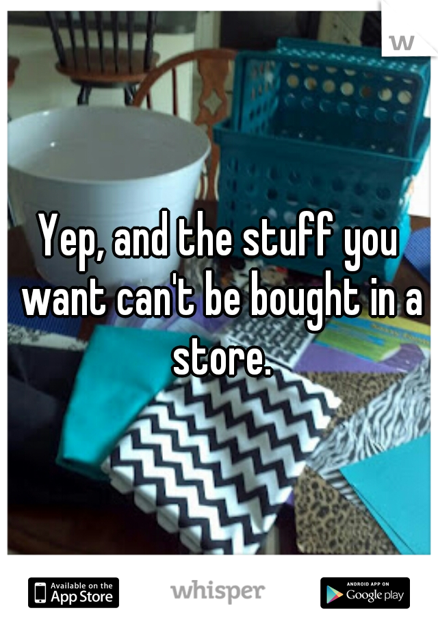 Yep, and the stuff you want can't be bought in a store.