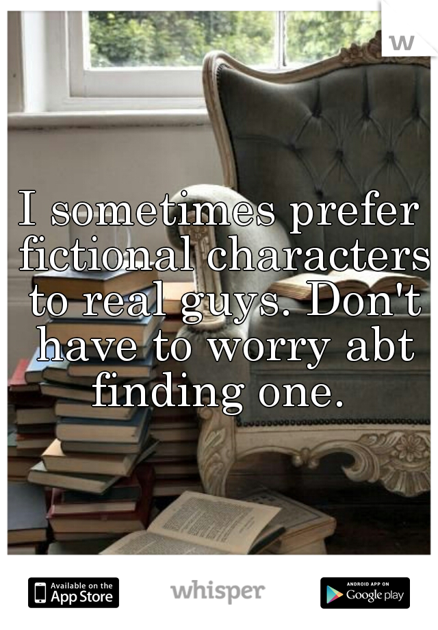I sometimes prefer fictional characters to real guys. Don't have to worry abt finding one. 
