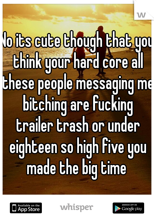 No its cute though that you think your hard core all these people messaging me bitching are fucking trailer trash or under eighteen so high five you made the big time 