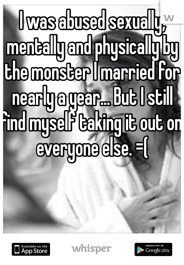 I was abused sexually, mentally and physically by the monster I married for nearly a year... But I still find myself taking it out on everyone else. =( 