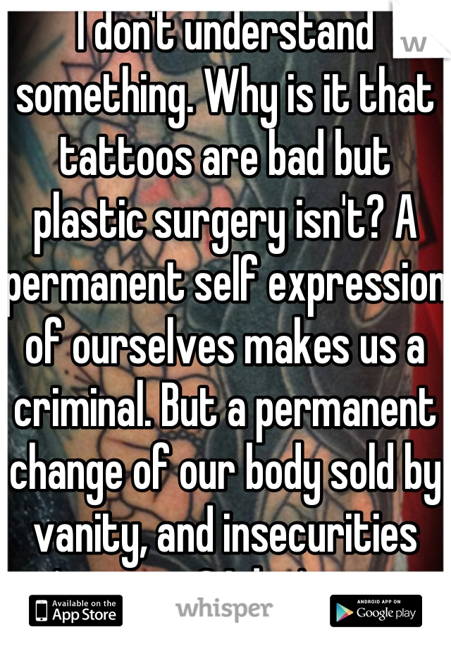 I don't understand something. Why is it that tattoos are bad but plastic surgery isn't? A permanent self expression of ourselves makes us a criminal. But a permanent change of our body sold by vanity, and insecurities isn't wrong? I don't get it. 