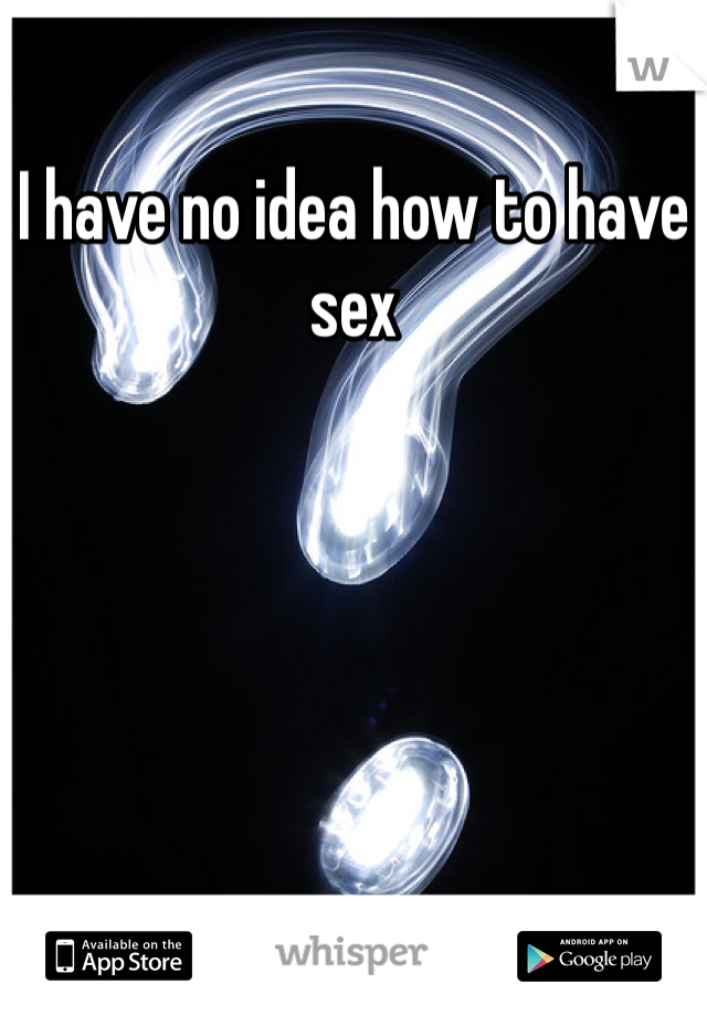 I have no idea how to have sex 