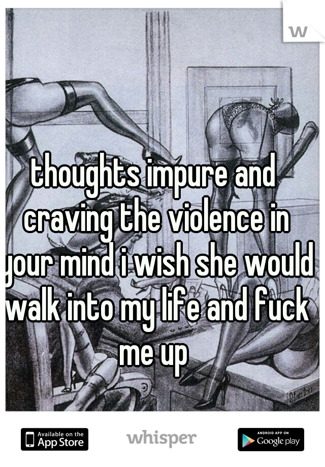 thoughts impure and craving the violence in your mind i wish she would walk into my life and fuck me up 