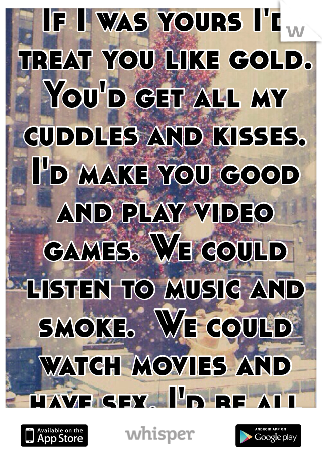If I was yours I'd treat you like gold. You'd get all my cuddles and kisses. I'd make you good and play video games. We could listen to music and smoke.  We could watch movies and have sex. I'd be all yours 