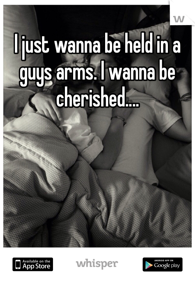 I just wanna be held in a guys arms. I wanna be cherished....