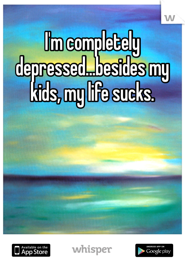 I'm completely depressed...besides my kids, my life sucks.