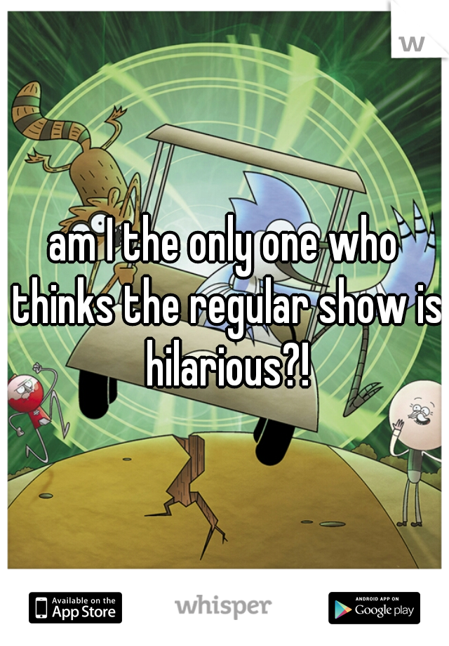 am I the only one who thinks the regular show is hilarious?!