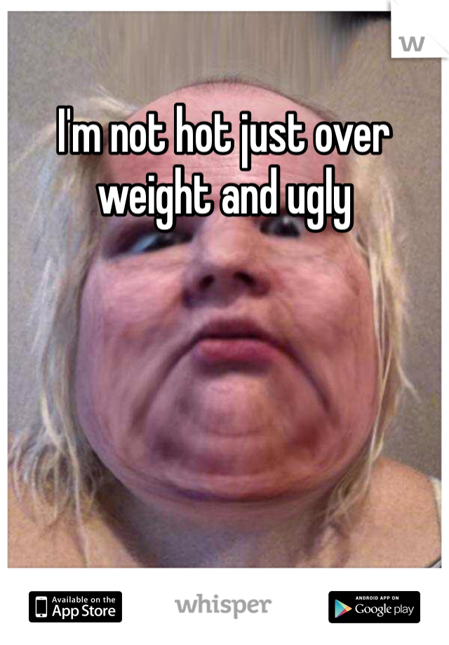 I'm not hot just over weight and ugly