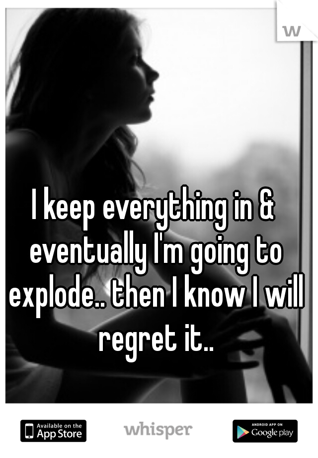 I keep everything in & eventually I'm going to explode.. then I know I will regret it..