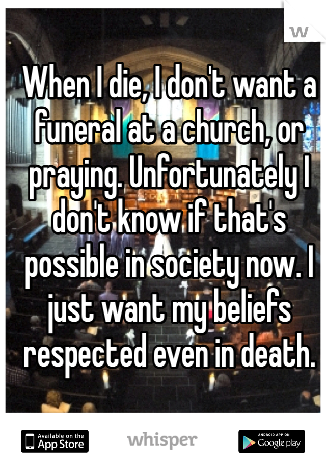 When I die, I don't want a funeral at a church, or praying. Unfortunately I don't know if that's possible in society now. I just want my beliefs respected even in death. 