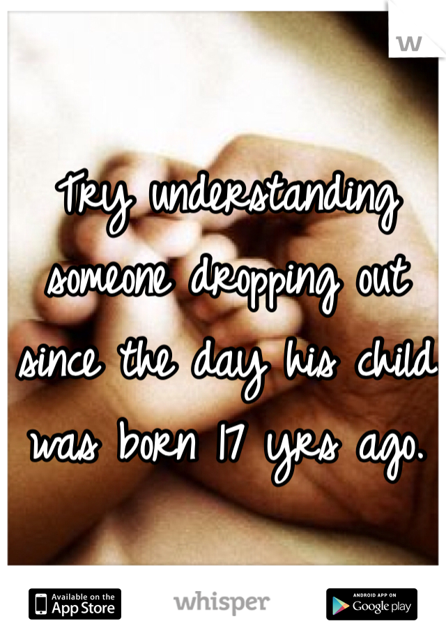 Try understanding someone dropping out since the day his child was born 17 yrs ago.