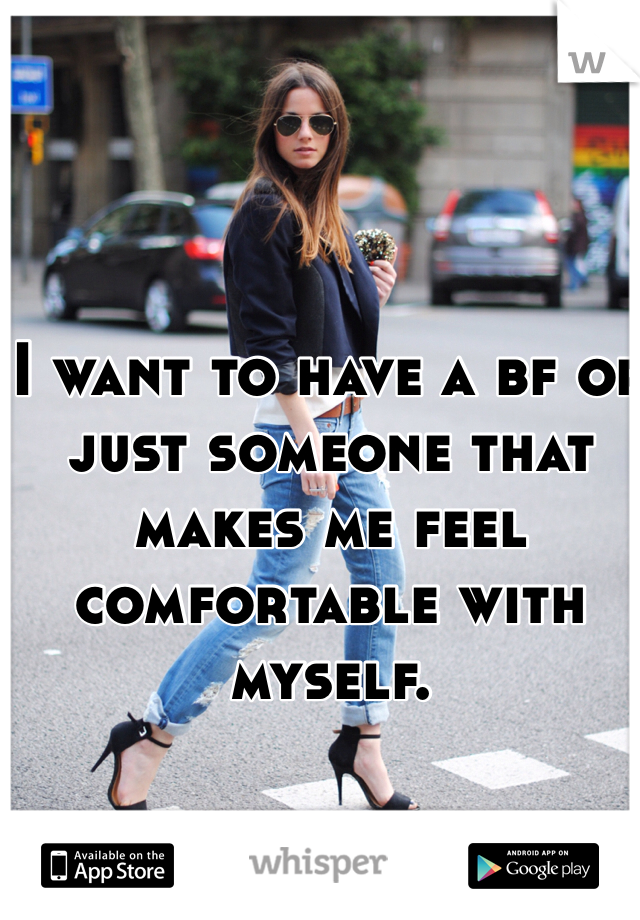 I want to have a bf or just someone that makes me feel comfortable with myself.  