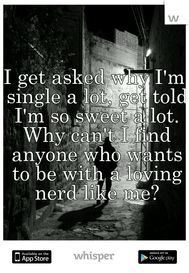 I get asked why I'm single a lot, get told I'm so sweet a lot. Why can't I find anyone who wants to be with a loving nerd like me?