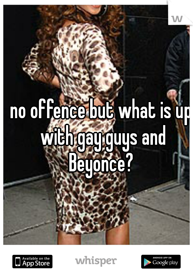 no offence but what is up with gay guys and Beyonce? 