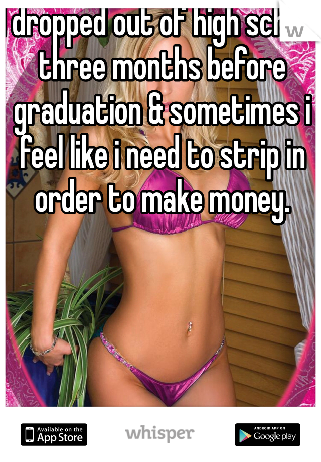I dropped out of high school three months before graduation & sometimes i feel like i need to strip in order to make money. 