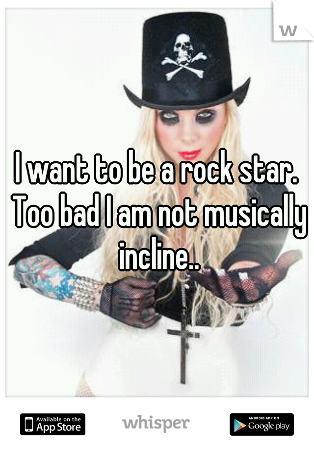 I want to be a rock star. Too bad I am not musically incline..
