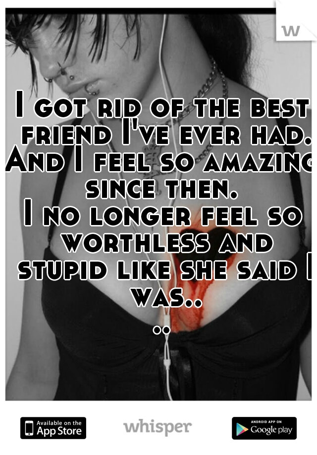 I got rid of the best friend I've ever had.
And I feel so amazing since then. 
I no longer feel so worthless and stupid like she said I was....