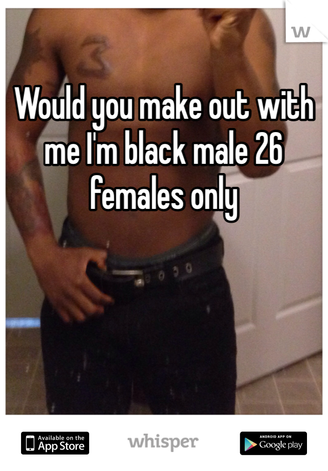 Would you make out with me I'm black male 26 females only 