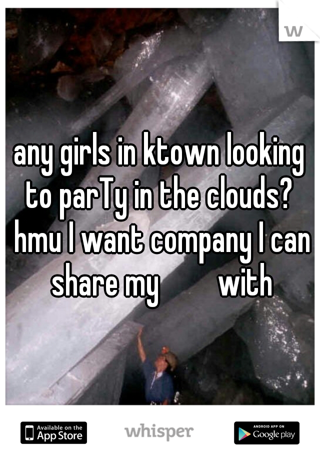 any girls in ktown looking to parTy in the clouds?  hmu I want company I can share my         with