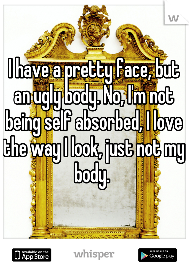 I have a pretty face, but an ugly body. No, I'm not being self absorbed, I love the way I look, just not my body. 