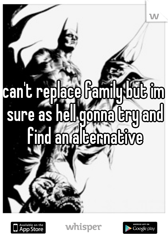 can't replace family but im sure as hell gonna try and find an alternative