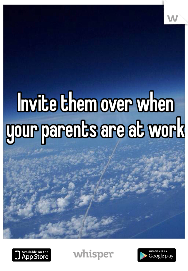 Invite them over when your parents are at work