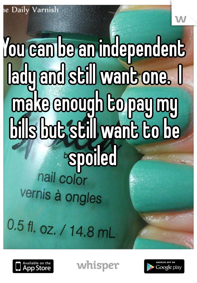 You can be an independent lady and still want one.  I make enough to pay my bills but still want to be spoiled 